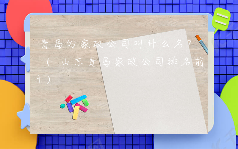青岛的家政公司叫什么名？ (山东青岛家政公司排名前十)